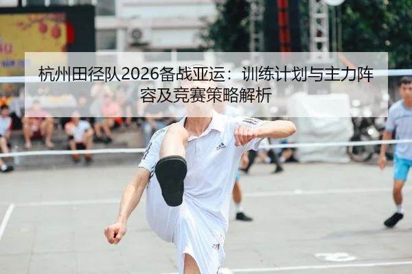 杭州田径队2026备战亚运：训练计划与主力阵容及竞赛策略解析